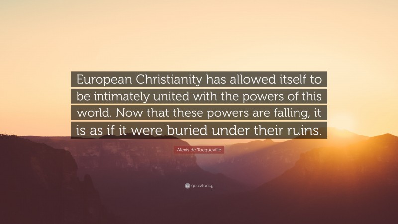 Alexis de Tocqueville Quote: “European Christianity has allowed itself to be intimately united with the powers of this world. Now that these powers are falling, it is as if it were buried under their ruins.”