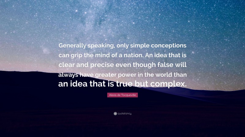 Alexis de Tocqueville Quote: “Generally speaking, only simple conceptions can grip the mind of a nation. An idea that is clear and precise even though false will always have greater power in the world than an idea that is true but complex.”