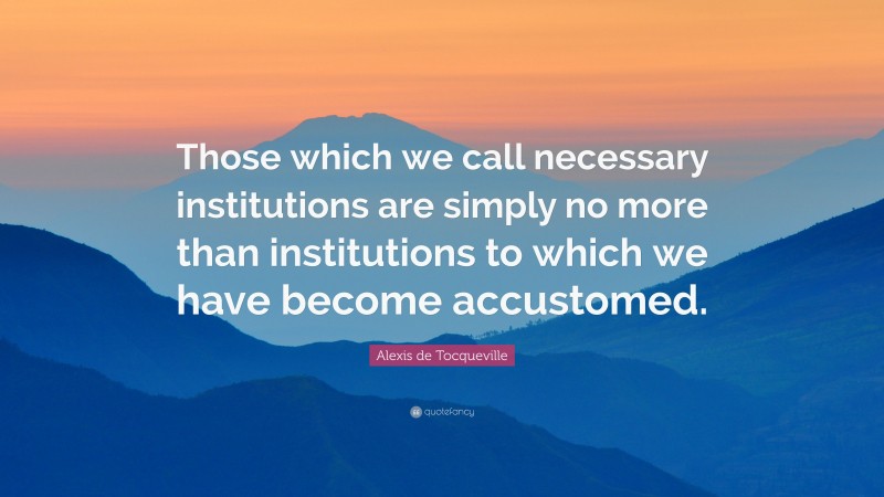 Alexis de Tocqueville Quote: “Those which we call necessary institutions are simply no more than institutions to which we have become accustomed.”