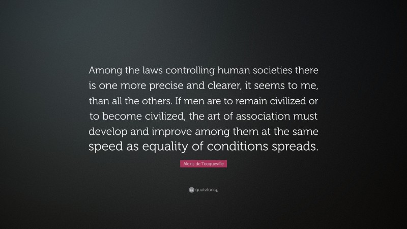 Alexis de Tocqueville Quote: “Among the laws controlling human societies there is one more precise and clearer, it seems to me, than all the others. If men are to remain civilized or to become civilized, the art of association must develop and improve among them at the same speed as equality of conditions spreads.”