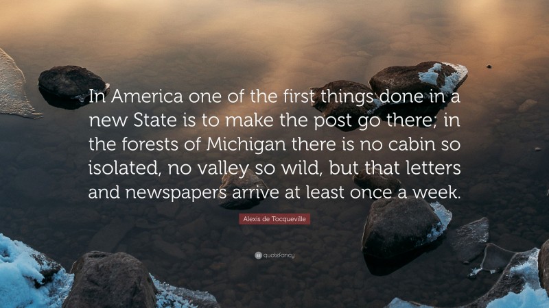 Alexis de Tocqueville Quote: “In America one of the first things done in a new State is to make the post go there; in the forests of Michigan there is no cabin so isolated, no valley so wild, but that letters and newspapers arrive at least once a week.”