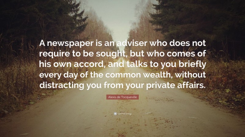 Alexis de Tocqueville Quote: “A newspaper is an adviser who does not require to be sought, but who comes of his own accord, and talks to you briefly every day of the common wealth, without distracting you from your private affairs.”