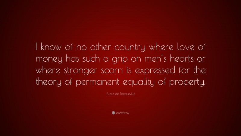 Alexis de Tocqueville Quote: “I know of no other country where love of money has such a grip on men’s hearts or where stronger scorn is expressed for the theory of permanent equality of property.”
