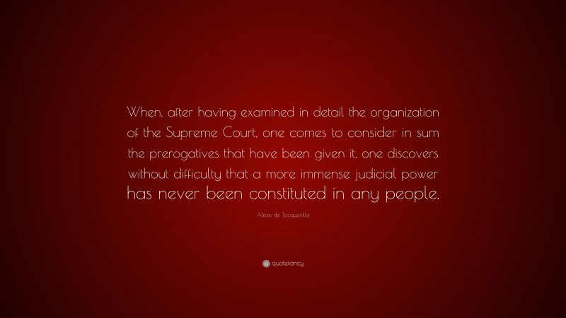 Alexis de Tocqueville Quote: “When, after having examined in detail the organization of the Supreme Court, one comes to consider in sum the prerogatives that have been given it, one discovers without difficulty that a more immense judicial power has never been constituted in any people.”
