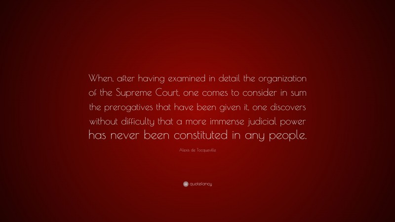 Alexis de Tocqueville Quote: “When, after having examined in detail the organization of the Supreme Court, one comes to consider in sum the prerogatives that have been given it, one discovers without difficulty that a more immense judicial power has never been constituted in any people.”