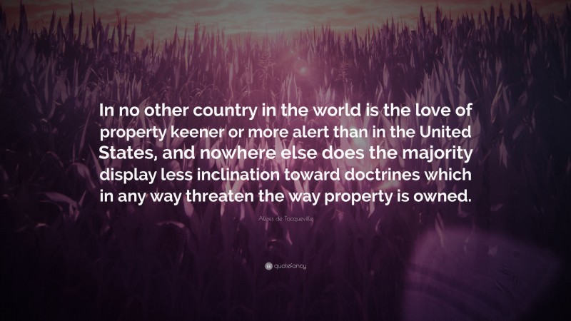 Alexis de Tocqueville Quote: “In no other country in the world is the love of property keener or more alert than in the United States, and nowhere else does the majority display less inclination toward doctrines which in any way threaten the way property is owned.”