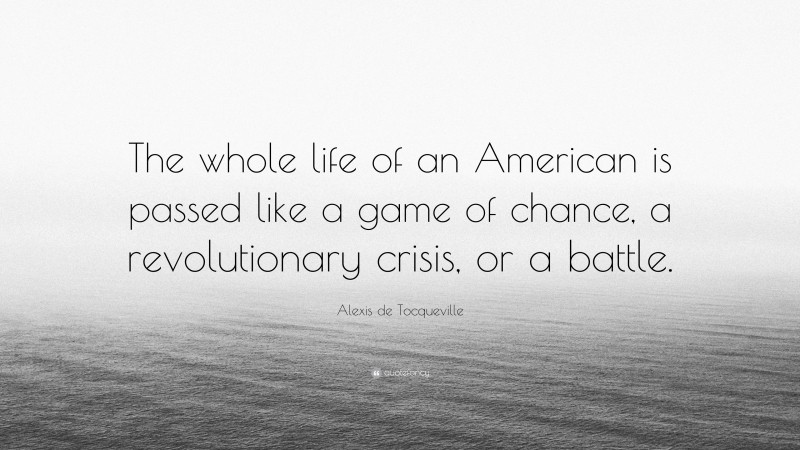 Alexis de Tocqueville Quote: “The whole life of an American is passed like a game of chance, a revolutionary crisis, or a battle.”