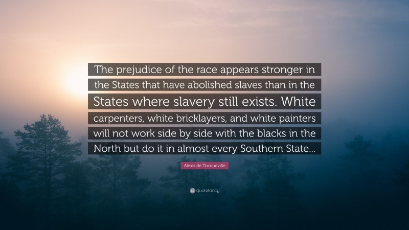 Alexis de Tocqueville Quote: “The prejudice of the race appears stronger in the States that have abolished slaves than in the States where slavery still exists. White carpenters, white bricklayers, and white painters will not work side by side with the blacks in the North but do it in almost every Southern State...”
