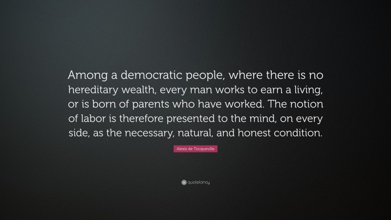 Alexis de Tocqueville Quote: “Among a democratic people, where there is no hereditary wealth, every man works to earn a living, or is born of parents who have worked. The notion of labor is therefore presented to the mind, on every side, as the necessary, natural, and honest condition.”
