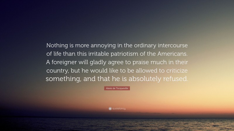 Alexis de Tocqueville Quote: “Nothing is more annoying in the ordinary intercourse of life than this irritable patriotism of the Americans. A foreigner will gladly agree to praise much in their country, but he would like to be allowed to criticize something, and that he is absolutely refused.”