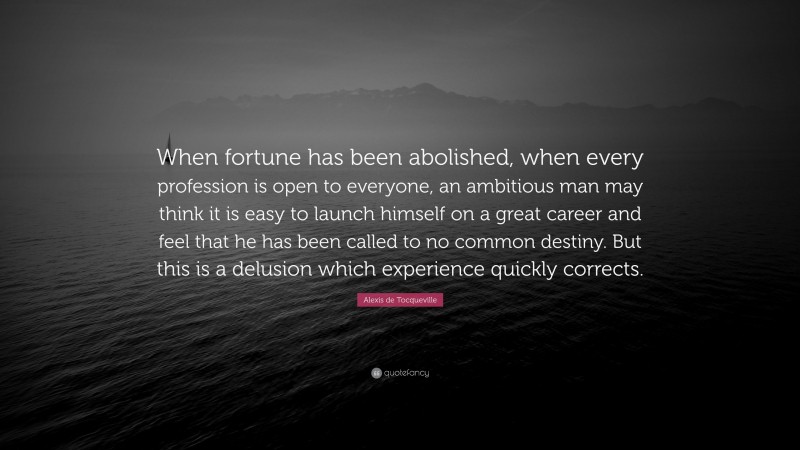Alexis de Tocqueville Quote: “When fortune has been abolished, when every profession is open to everyone, an ambitious man may think it is easy to launch himself on a great career and feel that he has been called to no common destiny. But this is a delusion which experience quickly corrects.”