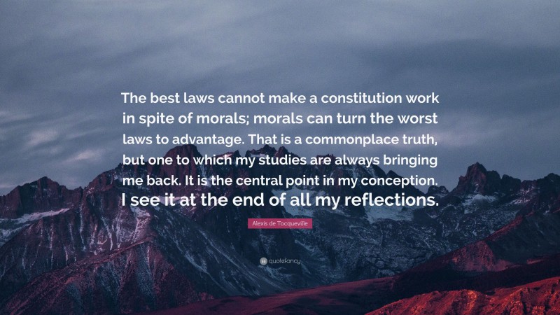 Alexis de Tocqueville Quote: “The best laws cannot make a constitution work in spite of morals; morals can turn the worst laws to advantage. That is a commonplace truth, but one to which my studies are always bringing me back. It is the central point in my conception. I see it at the end of all my reflections.”