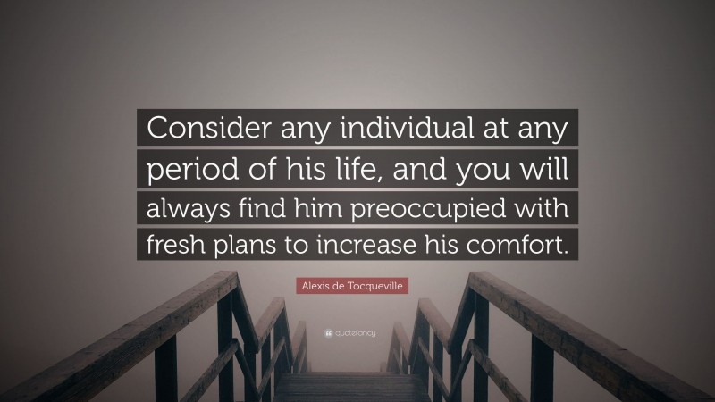 Alexis de Tocqueville Quote: “Consider any individual at any period of his life, and you will always find him preoccupied with fresh plans to increase his comfort.”