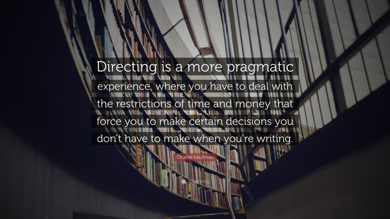 Charlie Kaufman Quote: “Directing is a more pragmatic experience, where you have to deal with the restrictions of time and money that force you to make certain decisions you don’t have to make when you’re writing.”