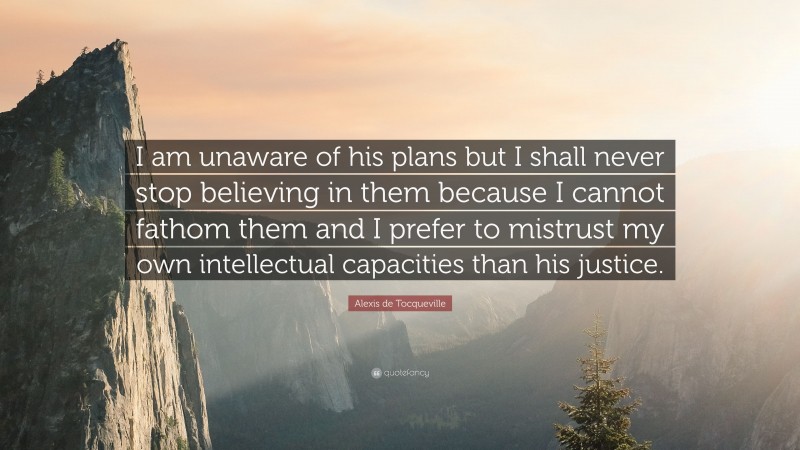 Alexis de Tocqueville Quote: “I am unaware of his plans but I shall never stop believing in them because I cannot fathom them and I prefer to mistrust my own intellectual capacities than his justice.”