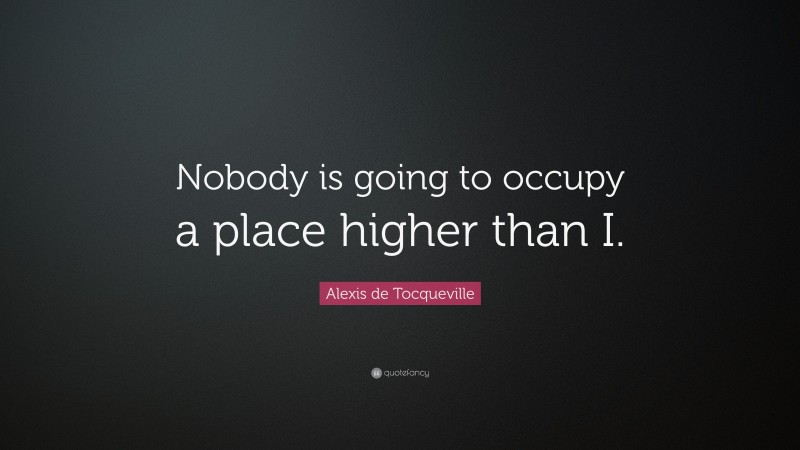 Alexis de Tocqueville Quote: “Nobody is going to occupy a place higher than I.”