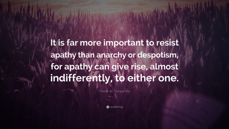 Alexis de Tocqueville Quote: “It is far more important to resist apathy than anarchy or despotism, for apathy can give rise, almost indifferently, to either one.”