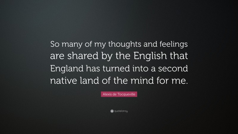 Alexis de Tocqueville Quote: “So many of my thoughts and feelings are shared by the English that England has turned into a second native land of the mind for me.”