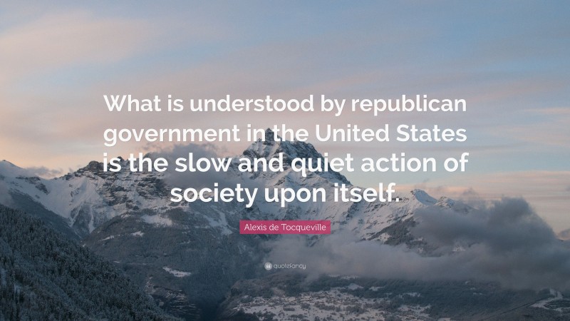 Alexis de Tocqueville Quote: “What is understood by republican government in the United States is the slow and quiet action of society upon itself.”