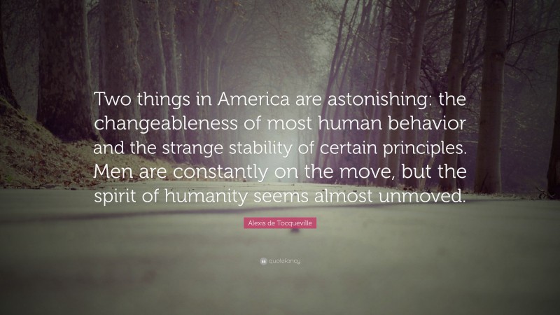 Alexis de Tocqueville Quote: “Two things in America are astonishing: the changeableness of most human behavior and the strange stability of certain principles. Men are constantly on the move, but the spirit of humanity seems almost unmoved.”