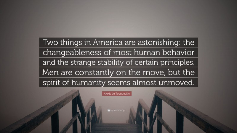 Alexis de Tocqueville Quote: “Two things in America are astonishing: the changeableness of most human behavior and the strange stability of certain principles. Men are constantly on the move, but the spirit of humanity seems almost unmoved.”