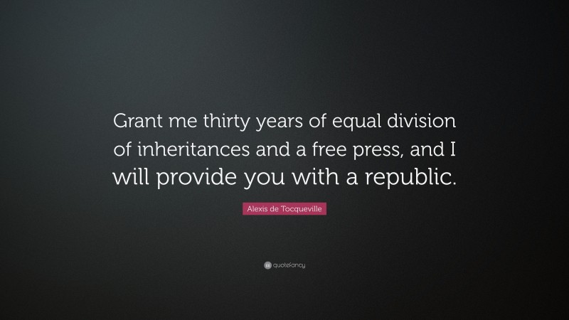 Alexis de Tocqueville Quote: “Grant me thirty years of equal division of inheritances and a free press, and I will provide you with a republic.”