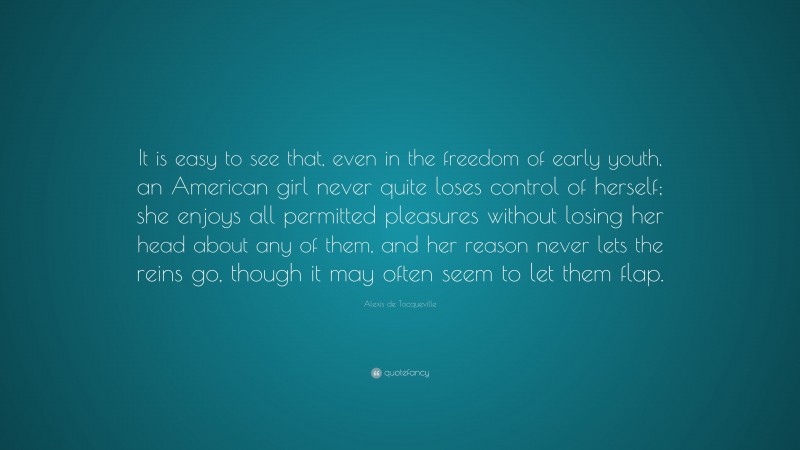 Alexis de Tocqueville Quote: “It is easy to see that, even in the freedom of early youth, an American girl never quite loses control of herself; she enjoys all permitted pleasures without losing her head about any of them, and her reason never lets the reins go, though it may often seem to let them flap.”