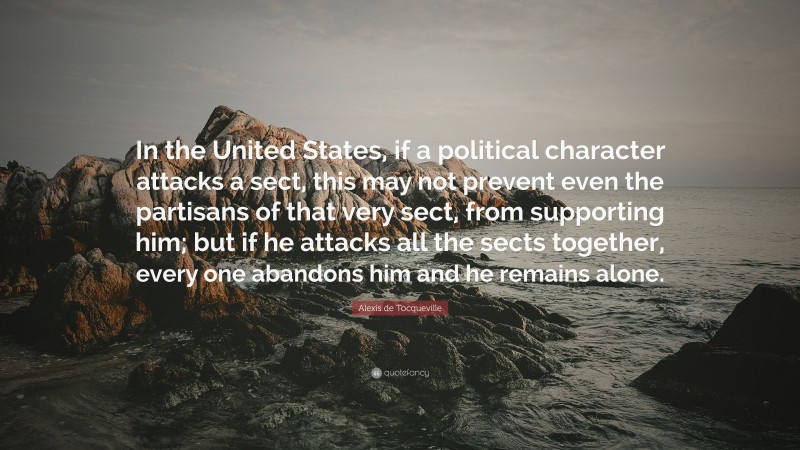 Alexis de Tocqueville Quote: “In the United States, if a political character attacks a sect, this may not prevent even the partisans of that very sect, from supporting him; but if he attacks all the sects together, every one abandons him and he remains alone.”