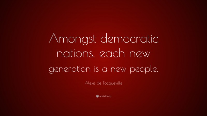 Alexis de Tocqueville Quote: “Amongst democratic nations, each new generation is a new people.”