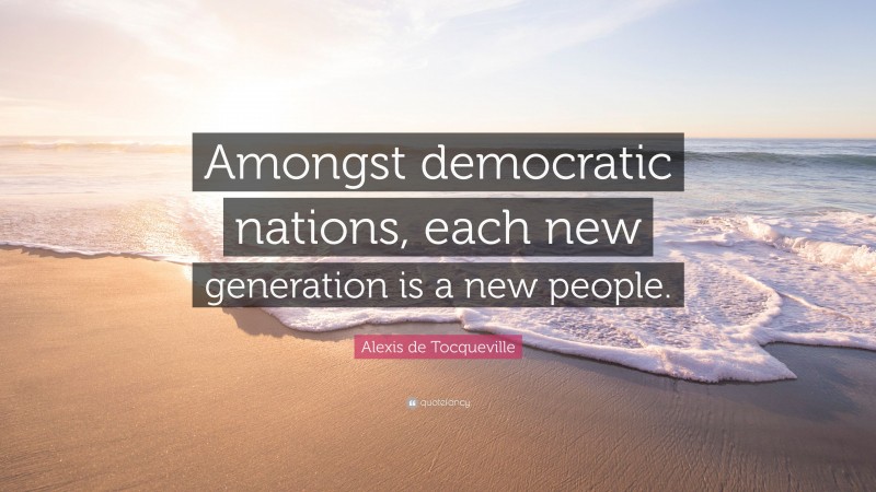 Alexis de Tocqueville Quote: “Amongst democratic nations, each new generation is a new people.”