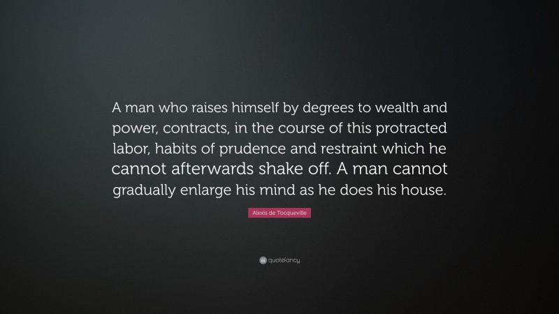 Alexis de Tocqueville Quote: “A man who raises himself by degrees to wealth and power, contracts, in the course of this protracted labor, habits of prudence and restraint which he cannot afterwards shake off. A man cannot gradually enlarge his mind as he does his house.”