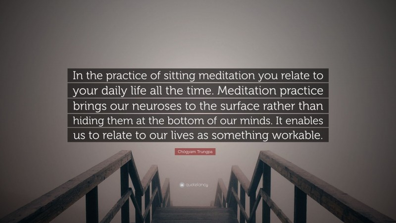 Chögyam Trungpa Quote: “In the practice of sitting meditation you relate to your daily life all the time. Meditation practice brings our neuroses to the surface rather than hiding them at the bottom of our minds. It enables us to relate to our lives as something workable.”