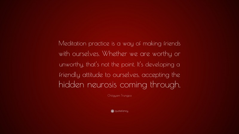 Chögyam Trungpa Quote: “Meditation practice is a way of making friends with ourselves. Whether we are worthy or unworthy, that’s not the point. It’s developing a friendly attitude to ourselves, accepting the hidden neurosis coming through.”