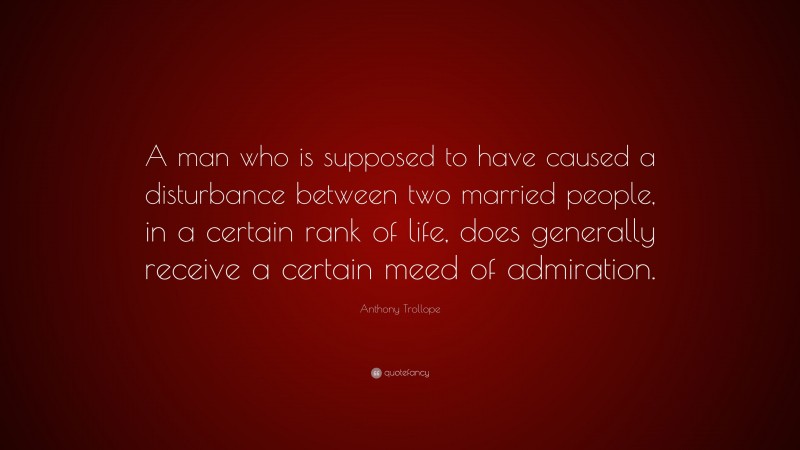 Anthony Trollope Quote: “A man who is supposed to have caused a disturbance between two married people, in a certain rank of life, does generally receive a certain meed of admiration.”