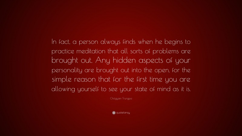 Chögyam Trungpa Quote: “In fact, a person always finds when he begins to practice meditation that all sorts of problems are brought out. Any hidden aspects of your personality are brought out into the open, for the simple reason that for the first time you are allowing yourself to see your state of mind as it is.”