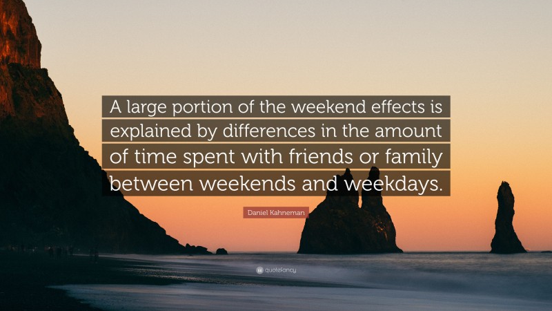 Daniel Kahneman Quote: “A large portion of the weekend effects is explained by differences in the amount of time spent with friends or family between weekends and weekdays.”