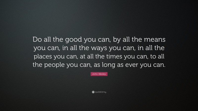 John Wesley Quote: “Do all the good you can, by all the means you can, in all the ways you can, in all the places you can, at all the times you can, to all the people you can, as long as ever you can.”