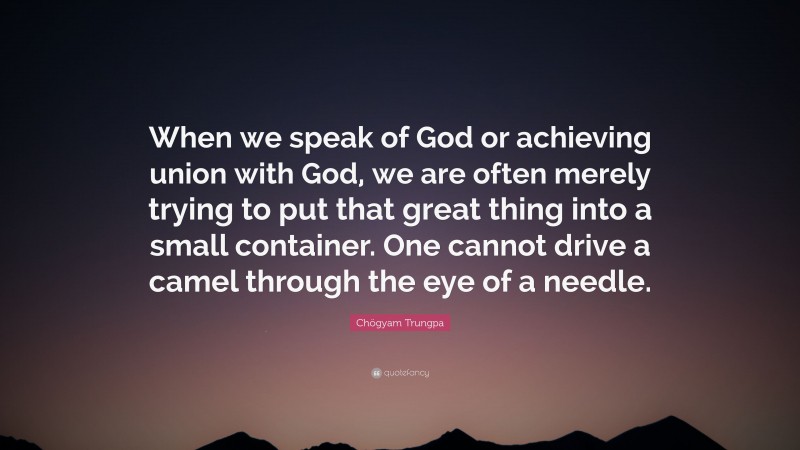 Chögyam Trungpa Quote: “When we speak of God or achieving union with God, we are often merely trying to put that great thing into a small container. One cannot drive a camel through the eye of a needle.”
