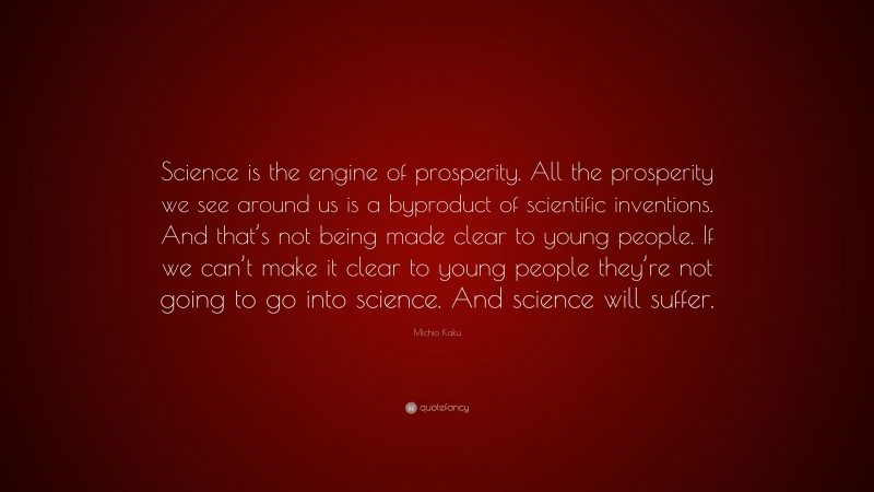 Michio Kaku Quote: “Science is the engine of prosperity. All the prosperity we see around us is a byproduct of scientific inventions. And that’s not being made clear to young people. If we can’t make it clear to young people they’re not going to go into science. And science will suffer.”