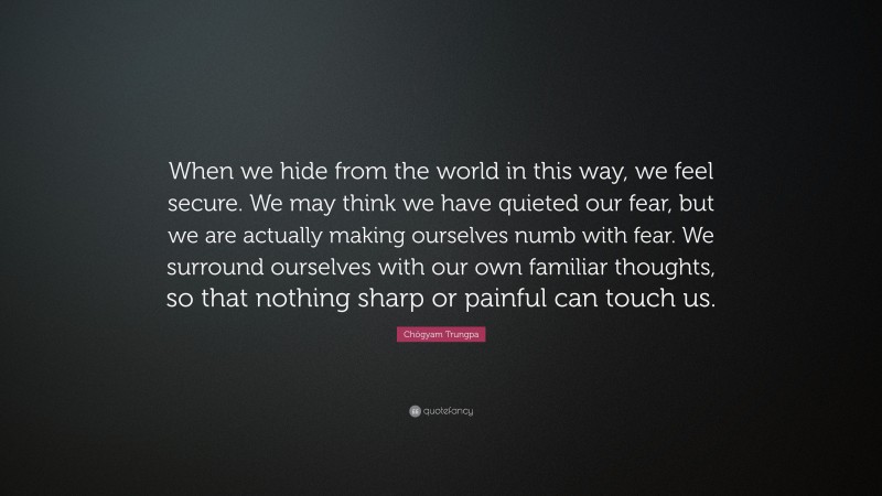Chögyam Trungpa Quote: “When we hide from the world in this way, we feel secure. We may think we have quieted our fear, but we are actually making ourselves numb with fear. We surround ourselves with our own familiar thoughts, so that nothing sharp or painful can touch us.”