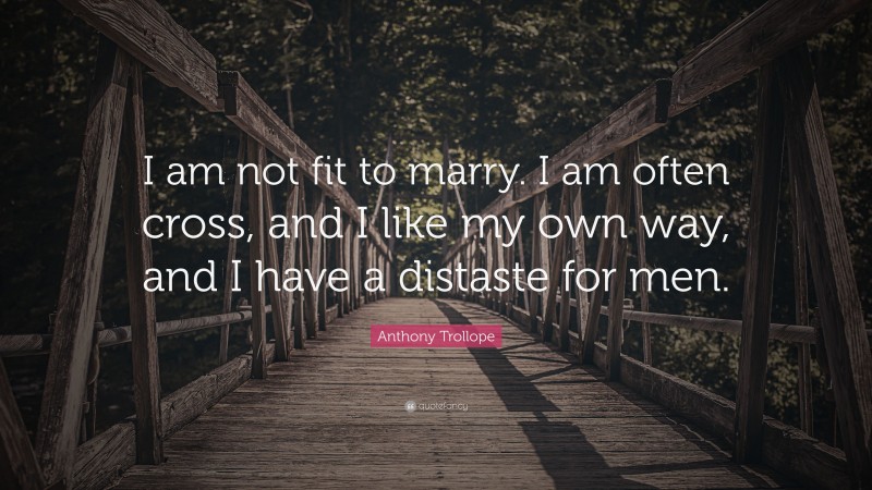 Anthony Trollope Quote: “I am not fit to marry. I am often cross, and I like my own way, and I have a distaste for men.”
