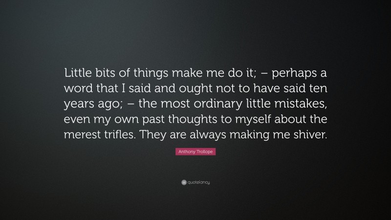 Anthony Trollope Quote: “Little bits of things make me do it; – perhaps a word that I said and ought not to have said ten years ago; – the most ordinary little mistakes, even my own past thoughts to myself about the merest trifles. They are always making me shiver.”