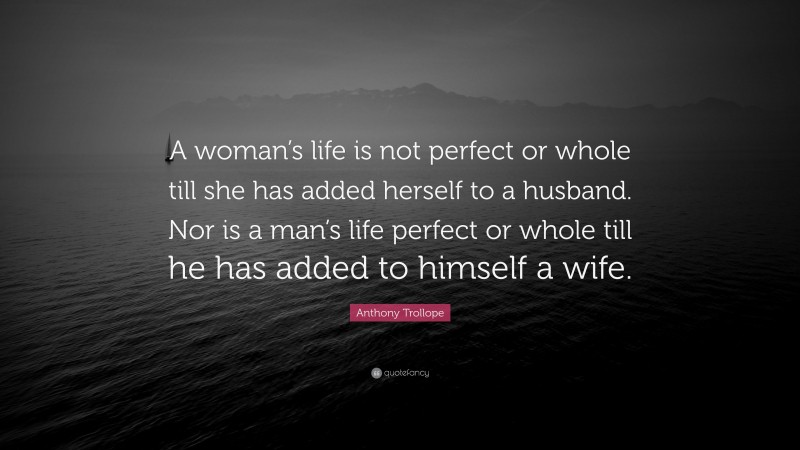 Anthony Trollope Quote: “A woman’s life is not perfect or whole till she has added herself to a husband. Nor is a man’s life perfect or whole till he has added to himself a wife.”