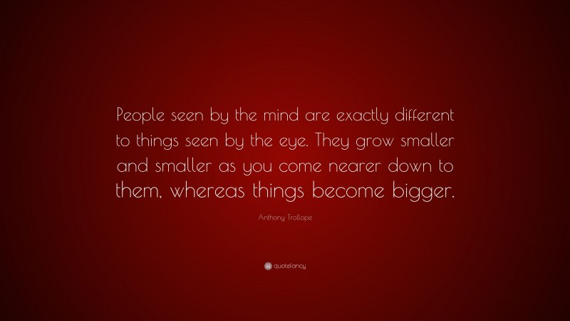 Anthony Trollope Quote: “People seen by the mind are exactly different to things seen by the eye. They grow smaller and smaller as you come nearer down to them, whereas things become bigger.”