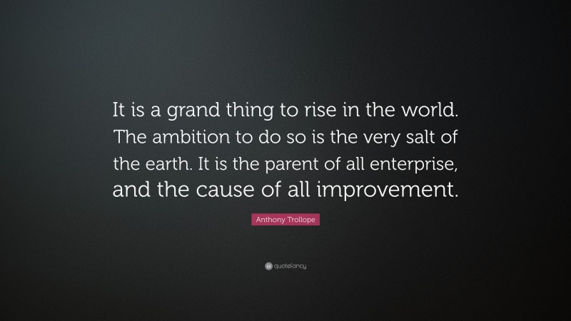 Anthony Trollope Quote: “It is a grand thing to rise in the world. The ambition to do so is the very salt of the earth. It is the parent of all enterprise, and the cause of all improvement.”