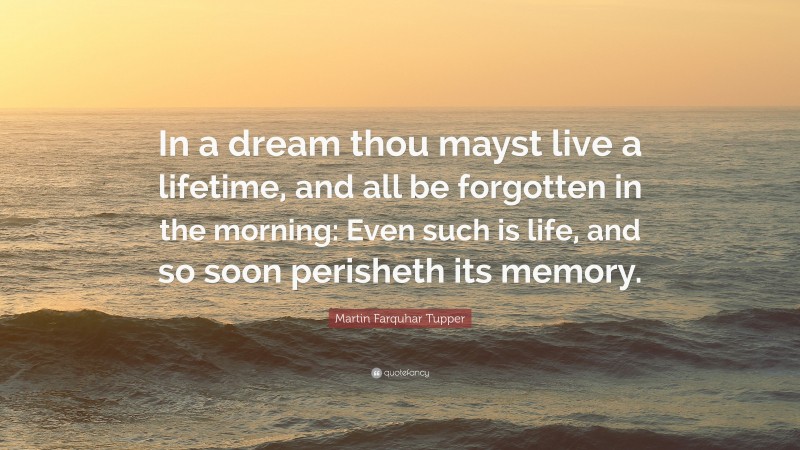 Martin Farquhar Tupper Quote: “In a dream thou mayst live a lifetime, and all be forgotten in the morning: Even such is life, and so soon perisheth its memory.”