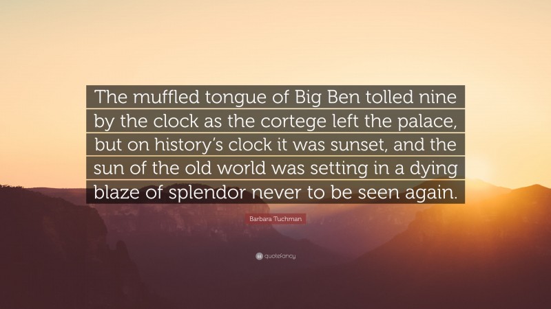 Barbara Tuchman Quote: “The muffled tongue of Big Ben tolled nine by the clock as the cortege left the palace, but on history’s clock it was sunset, and the sun of the old world was setting in a dying blaze of splendor never to be seen again.”
