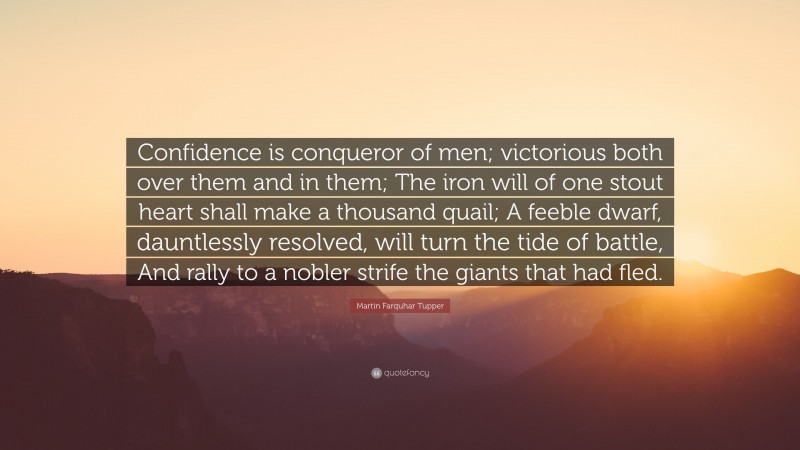 Martin Farquhar Tupper Quote: “Confidence is conqueror of men; victorious both over them and in them; The iron will of one stout heart shall make a thousand quail; A feeble dwarf, dauntlessly resolved, will turn the tide of battle, And rally to a nobler strife the giants that had fled.”