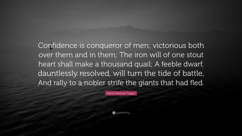 Martin Farquhar Tupper Quote: “Confidence is conqueror of men; victorious both over them and in them; The iron will of one stout heart shall make a thousand quail; A feeble dwarf, dauntlessly resolved, will turn the tide of battle, And rally to a nobler strife the giants that had fled.”