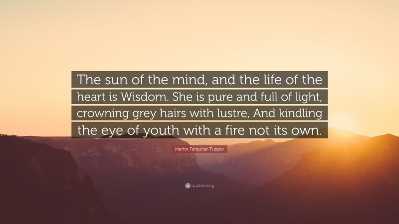 Martin Farquhar Tupper Quote: “The sun of the mind, and the life of the heart is Wisdom. She is pure and full of light, crowning grey hairs with lustre, And kindling the eye of youth with a fire not its own.”